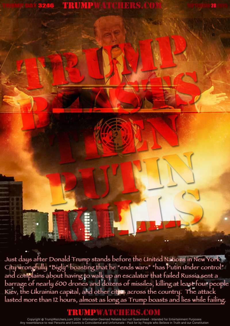 Just days after Donald Trump stands before the United Nations in New York
City wrongfully “Bigly” boasting that he “ends wars” “has Putin under control”
and complains about having to walk up an escalator that failed Russia sent a
barrage of nearly 600 drones and dozens of missiles, killing at least four people
Kiev, the Ukrainian capital, and other cities across the country.  The attack
lasted more than 12 hours, almost as long as Trump boasts and lies while failing.